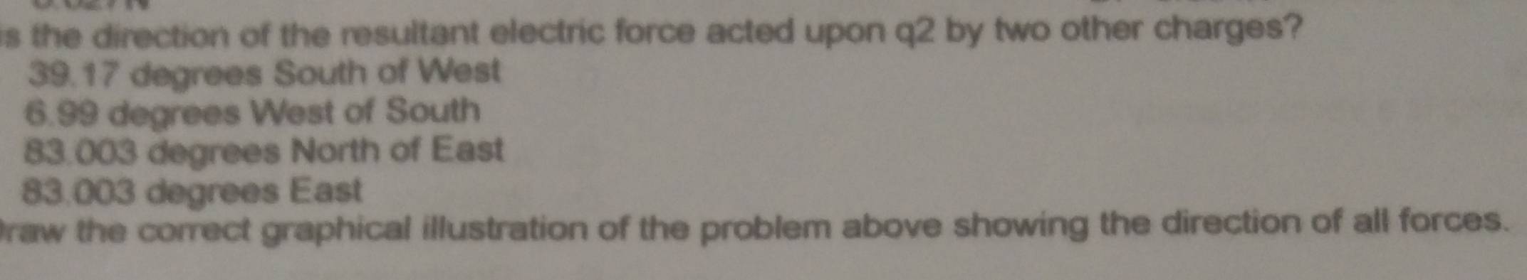 is the direction of the resultant electric force acted upon q2 by two other charges?
39.17 degrees South of West
6.99 degrees West of South
83.003 degrees North of East
83.003 degrees East
raw the correct graphical illustration of the problem above showing the direction of all forces.