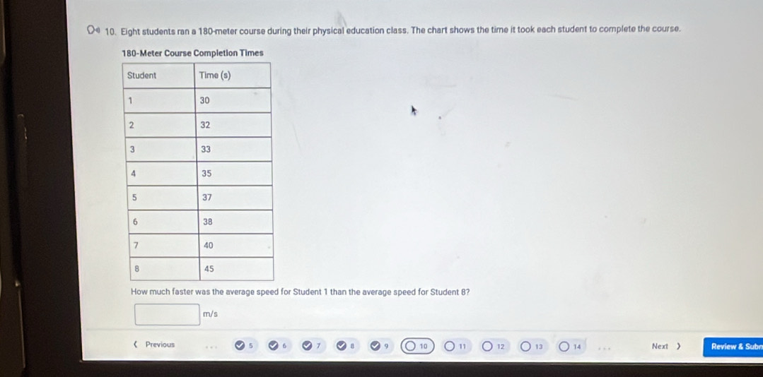 Eight students ran a 180-meter course during their physical education class. The chart shows the time it took each student to complete the course.
180imes
How much faster was the average speed for Student 1 than the average speed for Student 8?
m/s
《 Previous 12 13 14 . Next 》 Review & Subn 
10