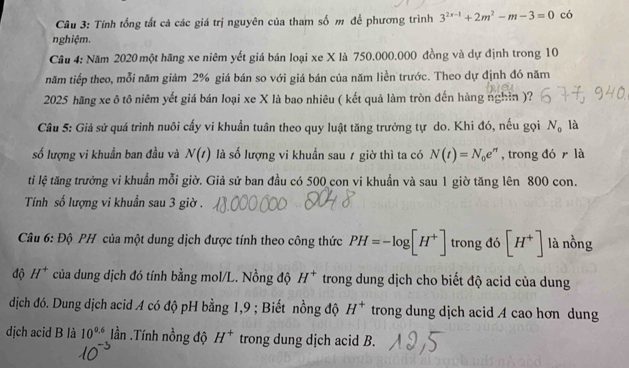 Tính tổng tất cả các giá trị nguyên của tham số m để phương trình 3^(2x-1)+2m^2-m-3=0 có 
nghiệm. 
Cầu 4: Năm 2020 một hãng xe niêm yết giá bán loại xe X là 750.000.000 đồng và dự định trong 10
năm tiếp theo, mỗi năm giảm 2% giá bán so với giá bán của năm liền trước. Theo dự định đó năm
2025 hãng xe ô tô niêm yết giá bán loại xe X là bao nhiêu ( kết quả làm tròn đến hàng nghìn )? 
Câu 5: Giả sử quá trình nuôi cấy vi khuẩn tuân theo quy luật tăng trưởng tự do. Khi đó, nếu gọi N_0 là 
số lượng vi khuẩn ban đầu và N(t) là số lượng vi khuẩn sau 7 giờ thì ta có N(t)=N_0e^(rt) , trong đó r là 
ti lệ tăng trưởng vi khuẩn mỗi giờ. Giả sử ban đầu có 500 con vi khuẩn và sau 1 giờ tăng lên 800 con. 
Tính số lượng vi khuẩn sau 3 giờ . 
Câu 6: Độ PH của một dung dịch được tính theo công thức PH=-log [H^+] trong đó [H^+] là nồng 
độ H^+ của dung dịch đó tính bằng mol/L. Nồng độ H^+ trong dung dịch cho biết độ acid của dung 
dịch đó. Dung dịch acid A có độ pH bằng 1,9; Biết nồng độ H^+ trong dung dịch acid A cao hơn dung 
dịch acid B là 10^(0.6) lần .Tính nồng độ H^+ trong dung dịch acid B.