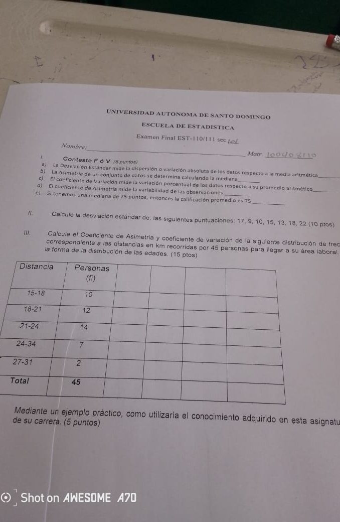 UNIVERSIDAD AUTONOMA DE SANTO DOMINGO 
ESCUELA DE ESTADISTICA 
Examen Final EST-110/111 secL 
_ 
Nombre. 
Matr. 
Conteste F ó V: (5 puntos) 
_ 
_ 
a) La Desviación Estándar mide la dispersión o variación absoluta de los datos respecto a la media aritmética 
b) La Asimetría de un conjunto de datos se determina calculando la mediana 
_ 
c) El coeficiente de Variación mide la variación porcentual de los datos respecto a su promedio aritmético 
d) El coeficiente de Asimetría mide la variabilidad de las observaciones 
e) Si tenemos una mediana de 75 puntos, entonces la calificación promedio es 75 _ 
11. Calcule la desviación estándar de: las siguientes puntuaciones: 17, 9, 10, 15, 13, 18, 22 (10 ptos) 
III. Calcule el Coeficiente de Asimetria y coeficiente de variación de la siguiente distribución de freo 
correspondiente a las distancias en km recorridas por 45 personas para llegar a su área laboral. 
la forma de la distribución de las edades. (1 
Mediante un ejemplo práctico, como utilizaría el conocimiento adquirido en esta asignatu 
de su carrera. (5 puntos) 
Shot on AWESOME A70