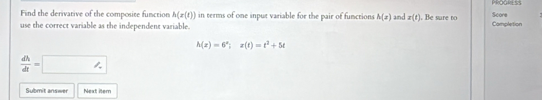 PROGRESS 
Find the derivative of the composite function h(x(t)) in terms of one input variable for the pair of functions h(x) and x(t) , Be sure to Score 
use the correct variable as the independent variable. Completion
h(x)=6^x;x(t)=t^2+5t
 dh/dt =□
Submit answer Next item