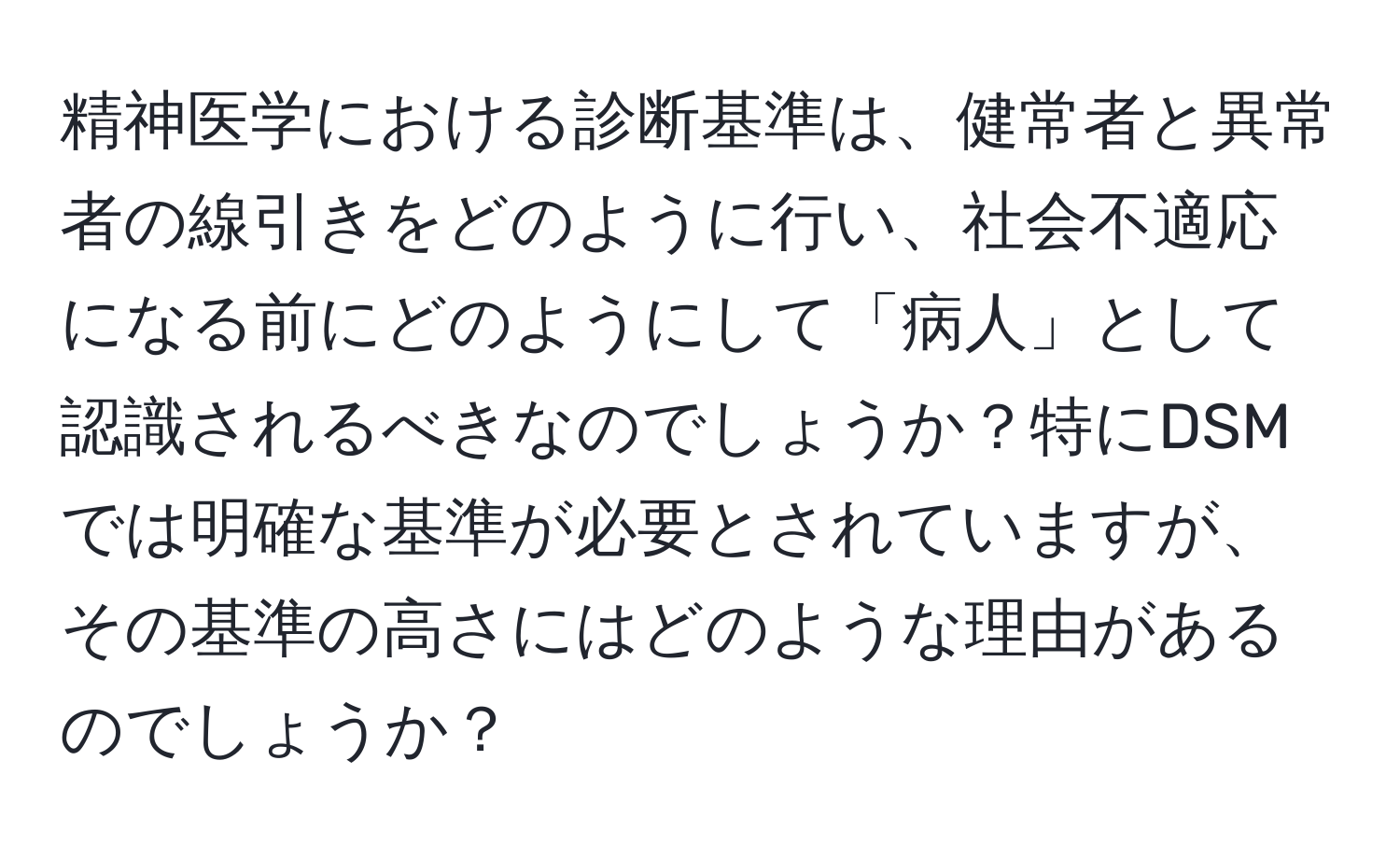 精神医学における診断基準は、健常者と異常者の線引きをどのように行い、社会不適応になる前にどのようにして「病人」として認識されるべきなのでしょうか？特にDSMでは明確な基準が必要とされていますが、その基準の高さにはどのような理由があるのでしょうか？