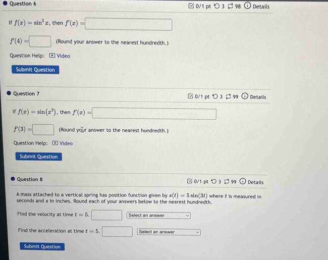 つ 3 98 Details 
If f(x)=sin^2x , then f'(x)=□
f'(4)=□ (Round your answer to the nearest hundredth.) 
Question Help: é Vídeo 
Submit Question 
Question 7 □ 0/1 pt つ 3 99 Details 
If f(x)=sin (x^2) , then f'(x)=□
f'(3)=□ Round v 1 r answer to the nearest hundredth. 
Question Help: ¹¹ Vídeo 
Submit Question 
Question 8 ✔ 0/1 pt O3dot approx 9 odot Details 
A mass attached to a vertical spring has position function given by s(t)=5sin (3t) where t is measured in
seconds and 8 in inches. Round each of your answers below to the nearest hundredth. 
Find the velocity at time t=5. (□)° Select an answer 
Find the acceleration at time t=5. □ Select an answer 
Submit Question