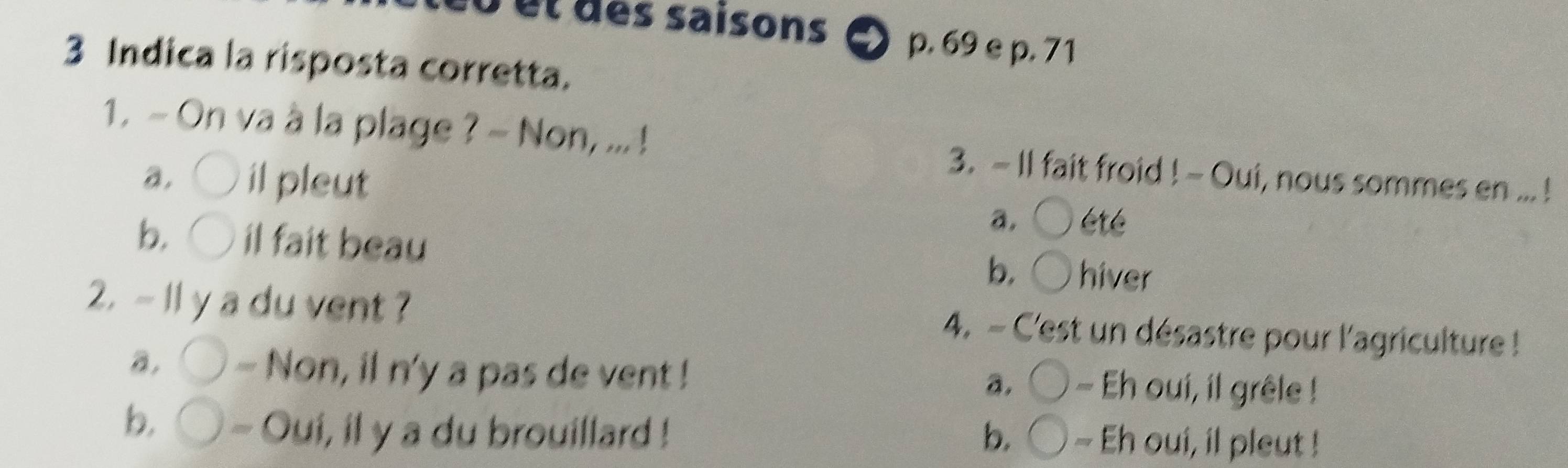 saisons 9 p. 69 e p. 71
3 Indica la risposta corretta.
1. - On va à la plage ? - Non, ... ! 3. - Il fait froid ! - Oui, nous sommes en ... !
a. il pleut
a. été
b. il fait beau
b. hiver
2. - 1l y a du vent ? 4. - C'est un désastre pour l'agriculture !
a, - Non, il n'y a pas de vent ! - Eh oui, il grêle !
a.
b. - Oui, il y a du brouillard ! b. - Eh oui, il pleut !