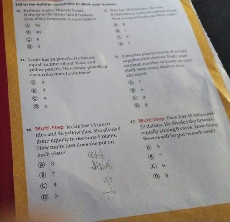 Fill in the bubble completely to show your answer.
12. Bethany makes 48 party favors. 0. Wes has 56 balloons. He uses
If she puts the favors into 8 baskers. 8 balloons to make an animal shape
how many favors are in each basket? How many animals can Wes make?
A 56 A B
B) 40 ⑧ 7
○ 6 ○ g
D 5
D 5
14. Louis has 24 pencils. He has an 15. A teacher puts 64 boxes of school
an equal number of boxes on each
yellow pencils. How many pencils of supplies on 8 shelves. If she puts
equal number of red, blue, and
each color does Louis have? shelf, how many shelves does
she need?
A 3 A 7
B 8 B 6
○ 4 ○ 9
D 6
D 8
16. Multi-Step Jackie has 15 green 17. Multi-Step Paco has 40 tulips and
tiles and 25 yellow tiles. She divided 32 daisies. He divides the flowers
them equally to decorate 5 plates. equally among 8 vases. How many
How many tiles does she put on flowers will he put in each vase?
A 9
each plate?
B 7
A 3
○ 6
⑧ 7
○ 8 D 8
D 5