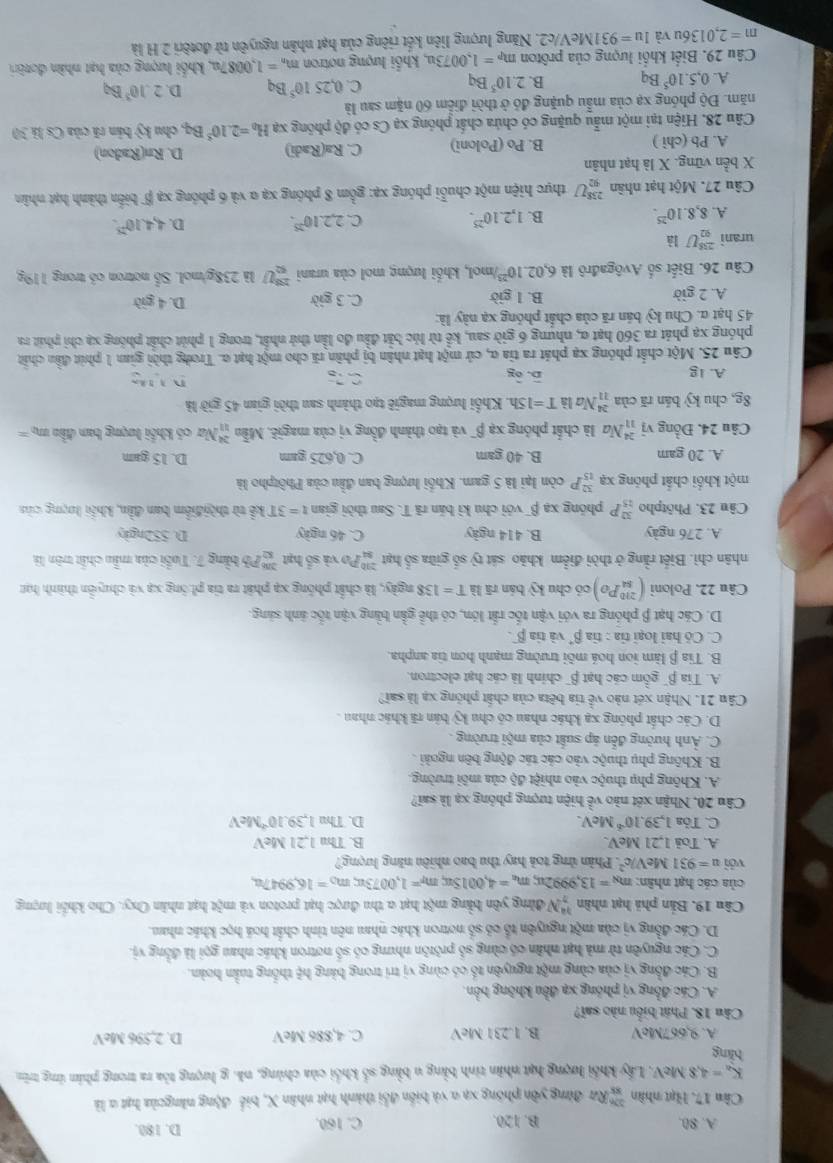 A. 80. B. 120. C. 160. D. 180.
Cân 17. Hạt nhân  32h/83  Rữ đừng yên phống xạ a và biển đổi thành hạt nhân X, biể động năngcủa hạt a là
K_a=4,8MeV V. Lấy khổi lượng hạt nhân tinh bằng u bằng số khối của chúng, nã. g lượng tòa ra trong phân ứng trên
bàng cos M eV
A. 9.667McV B. 1.231 MeV C. 4,886 MeV D. 2
Câu 18. Phát biểu nào sai?
A. Các đồng vị phóng xạ đều không bởn.
B. Các đồng vị của cùng một nguyên tố có cùng vị trí trong bảng hệ thống tuần hoàn.
C. Các nguyên từ mà hạt nhân có cùng số prôtôn nhưng có số nơtron khác nhau gọi là đồng vị.
D. Các đồng vị của một nguyên tổ có số notron khác nhau nên tinh chất hoá học khác nham.
Câu 19, Bản phả hạt nhân _n^((34)N đừng yên bằng một hạt a thu được hạt proton và một hạt nhân Oxy. Cho khổi lượng
của các hạt nhân: n x=13 ,9992u; m_a)=4,001Su m_T=1,0073 m_0=16,9947a
với u=931MeV/c^2 '. Phản ứng toà hay thu bao nhiêu năng lượng
A. Toš 1,21 MeV. B. Thu 1.21MeV
C. Tỏa 1,39.10^(-6) McV. D. Thu 1.39.10^(-2)MeV
Câu 20. Nhận xét nào về hiện tượng phỏng xạ là sai?
A. Không phụ thuộc vào nhiệt độ của môi trường.
B. Không phụ thuộc vào các tác động bên ngoài .
C. Ảnh hưởng đến áp suất của mội trường .
D. Các chất phóng xạ khác nhau có chu G bản rã khác nhan .
Câu 21. Nhận xét nào về tia bệta của chất phòng xạ là sai?
A. Tia β" gồm các hạt β' chính là các hạt electron.
B. Tia β làm ion hoá môi trường mạnh hơn tia anpha.
C. Cỏ hai loại tia : tiabeta^+ và tia overline beta .
D. Các hạt β phóng ra với vận tốc rắt lớn, có thể gần bằng vận tốc ảnh sáng.
Câu 22. Poloni (_(sa)^(210)Po) có chu ky bán rã là T=138 ngày, là chất phống xạ phát ra tia phóng xạ và chuyển thành hạt
nhân chì. Biết rằng ở thời điểm khảo sát tỷ số giữa số hạt beginarrayr 290010 Po và số hạt beginarrayr 300 82endarray *Pô bằng 7. Tuổi của mẫu chất trên là
A. 276 ngày B. 414 ngày C. 46 ngày D. 552ngky
Câu 23. Phôtpho _(15)^(32)P phóng xạ β¯ với chu kì bản rã T. Sau thời gian t=3T kể từ thời điểm ban đần, khếi lượng của
một khổi chất phóng xạ  32/15  * P còn lại là 5 gam. Khối hượng ban đầu của Phôtpho là
A. 20 gam B. 40 gam C. 0,625 gam D. 15 gam
Câu 24. Đồng vị #Na là chất phỏng xạ β¯ và tạo thành đồng vị của magiê. Min_(11)^(24) Na có khổi lượng ban đầu mụ  =
8g, chu kỳ bản rã của beginarrayr 24 11endarray Na là T=15h 1. Khổi lượng magiê tạo thành sau thời gian 45 giờ là
B.
A. Ig widehat oy C. 75° D  1
Câu 25. Một chất phóng xạ phát ra tia α, cử một hạt nhân bị phân rã cho một hạt α. Trong thời gian 1 phút đầu chấn
phóng xạ phát ra 360 hạt α, nhưng 6 giờ sau, kể từ lúc bắt đầu đo lần thử nhất, trong 1 phút chất phóng xạ chi phát ra
45 hạt α. Chu kỳ bản rã của chất phóng xạ này là:
A. 2 giờ B. 1 giờ C. 3gib D. 4git
Câu 26. Biết số Avôgađrô là 6,02.10^(23) '/mol, khối lượng mol của urani _R^((23)U là 238g/mol. Sổ notron có trong 119g
urani _(92)^(235)U1
A. 8,8.10^25). B. 1,2.10^(25). C. 2,2.10^(25). D. 4,4,10^(23).
Câu 27. Một hạt nhân _(92)^(238)U thực hiện một chuỗi phóng xạ: gồm 8 phóng xạ α và 6 phóng xạ β biển thành hạt nhân
X bền vững. X là hạt nhân
A. Pb (chì ) B. Po (Poloni) C. Ra(Radi) D. Rn(Radon)
Câu 28, Hiện tại một mẫu quặng có chứa chất phóng xạ Cs có độ phống xạ H_0=2.10^3Bq. , chu kỳ bản rã của Cs lã 30
năm. Độ phóng xạ của mẫu quặng đó ở thời điểm 60 năm sau là
A. 0,5.10^5Bq B. 2.10^5Bq C. 0,2510^5Bq D. 2.10^3B_Q
Câu 29. Biết khối lượng của prôton m_P=1,0073u , khổi lượng notron m_n=1,0087a 1, khối lượng của hạt nhân đotêri
m=2,0136u và Iu=931 1MeV/c2. Năng lượng liên kết riêng của hạt nhân nguyên từ đotêri 2 H là