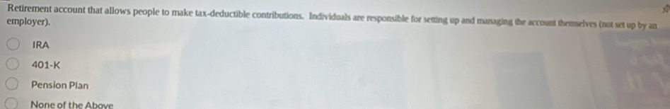 Retirement account that allows people to make tax-deductible contributions. Individuals are responsible for setting up and managing the account themselves (not set up by an
employer).
IRA
401-K
Pension Plan
None of the Above
