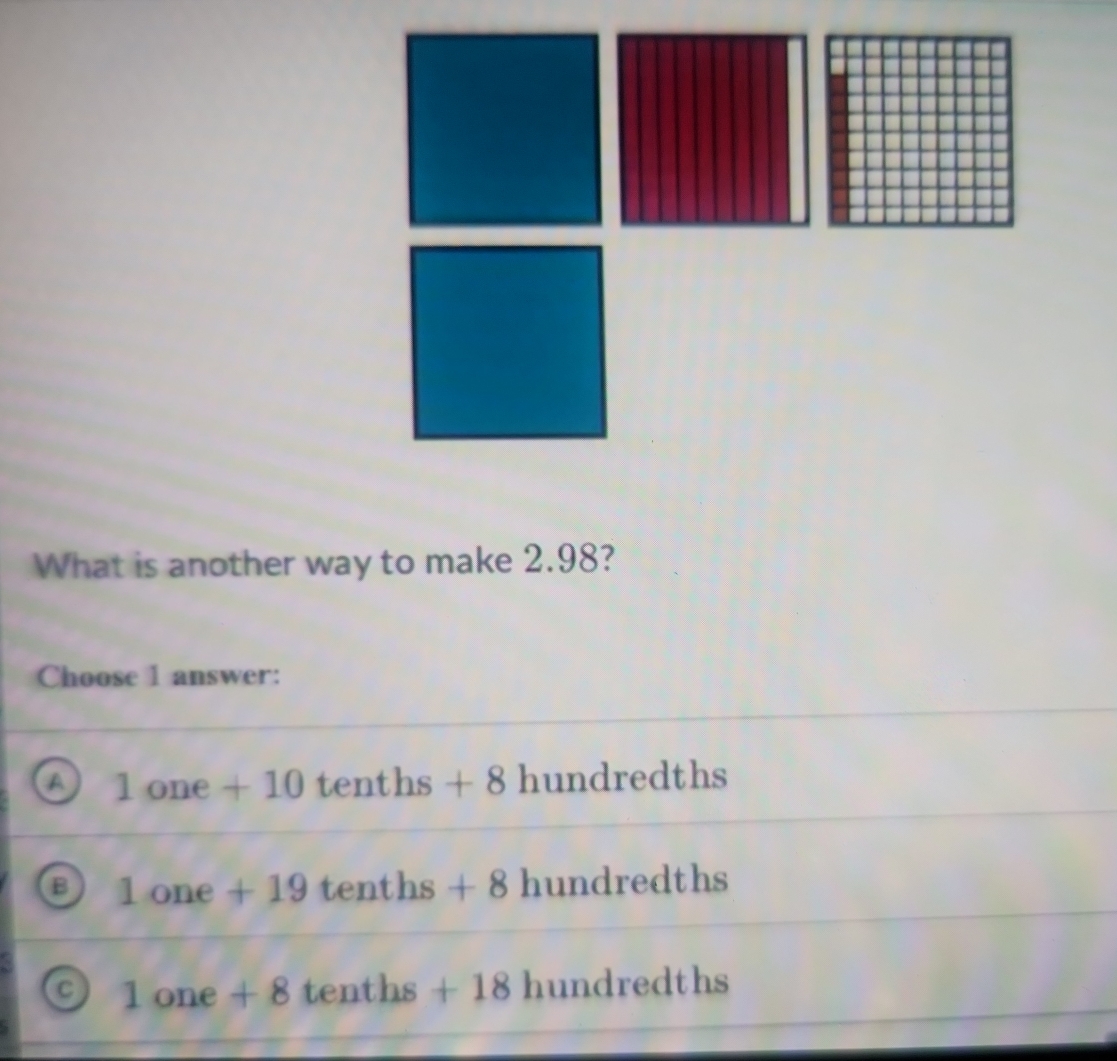 What is another way to make 2.98?
Choose 1 answer:
1one+10 tenths + 8 hundredths
1one+19 tenths +8 hundredths
a 1one+8 tenths +18 hundredths