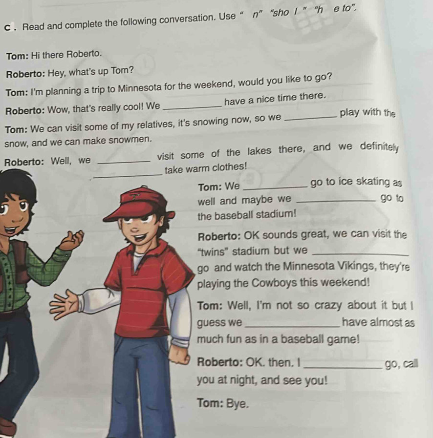 Read and complete the following conversation. Use “ n” “sho l ”“h e to”. 
Tom: Hi there Roberto. 
Roberto: Hey, what's up Tom? 
Tom: I'm planning a trip to Minnesota for the weekend, would you like to go? 
Roberto: Wow, that's really cool! We _have a nice time there. 
_play with the 
Tom: We can visit some of my relatives, it's snowing now, so we 
snow, and we can make snowmen. 
Roberto: Well, we _visit some of the lakes there, and we definitely 
take warm clothes! 
m: We _go to ice skating as 
l and maybe we _go to 
baseball stadium! 
berto: OK sounds great, we can visit the 
ins” stadium but we_ 
and watch the Minnesota Vikings, they're 
ying the Cowboys this weekend! 
m: Well, I'm not so crazy about it but I 
ss we_ have almost as 
ch fun as in a baseball game! 
berto: OK. then. I _go, call 
at night, and see you! 
m: Bye.