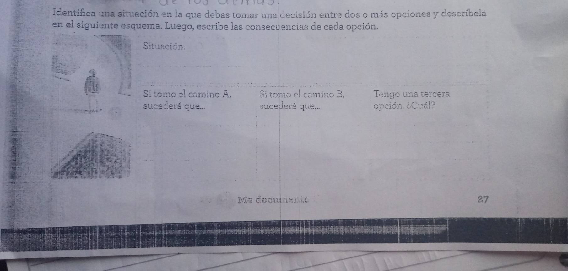 Identifica una situación en la que debas tomar una decisión entre dos o más opciones y descríbela 
en el siguiente esquema. Luego, escribe las consecuencias de cada opción. 
Situación: 
Sí tomo el camino A, Sí tomo el camino B, Tengo una tercera 
sucederá que... sucederá que... opción. ¿Cuál? 
Me decumento