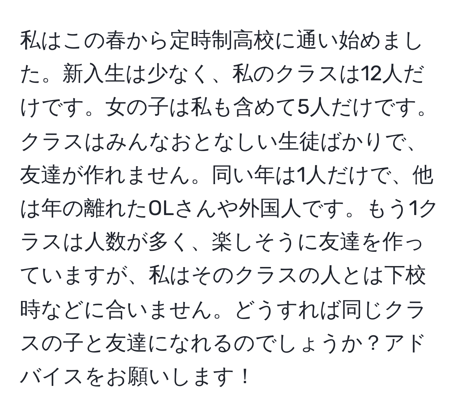 私はこの春から定時制高校に通い始めました。新入生は少なく、私のクラスは12人だけです。女の子は私も含めて5人だけです。クラスはみんなおとなしい生徒ばかりで、友達が作れません。同い年は1人だけで、他は年の離れたOLさんや外国人です。もう1クラスは人数が多く、楽しそうに友達を作っていますが、私はそのクラスの人とは下校時などに合いません。どうすれば同じクラスの子と友達になれるのでしょうか？アドバイスをお願いします！