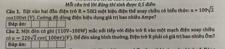 Mỗi câu trả lời đúng thí sinh được 0,5 điểm 
Câu 1. Đặt vào hai đầu điện trở R=50Omega mθ t hiệu điện thế xoay chiều có biểu thức: u=100sqrt(2)
cos100πt (V). Cường độ dòng điện hiệu dụng giá trị bao nhiêu Ampe? 
Đáp án: 
Câu 2. Một đèn có ghi (110V-100W) mắc nối tiếp với điện trở R vào một mạch điện xoay chiều
cdot O u=220sqrt(2)cos (100π t)(V) ). Để đèn sáng bình thường, Điện trở R phải có giá trị bao nhiêu Ôm? 
Đáp án: