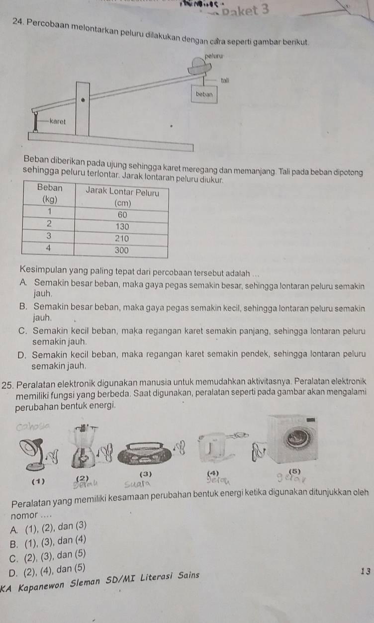 Percobaan melontarkan peluru dilakukan dengan cầra seperti gambar berikut
Beban diberikan pada ujung sehingga karet meregang dan memanjang. Tali pada beban dipotong
sehingga peluru terlontar. Jarauru diukur.
Kesimpulan yang paling tepat dari percobaan tersebut adalah ...
A. Semakin besar beban, maka gaya pegas semakin besar, sehingga lontaran peluru semakin
jauh.
B. Semakin besar beban, maka gaya pegas semakin kecil, sehingga lontaran peluru semakin
jauh.
C. Semakin kecil beban, maka regangan karet semakin panjang, sehingga lontaran peluru
semakin jauh.
D. Semakin kecil beban, maka regangan karet semakin pendek, sehingga lontaran peluru
semakin jauh.
25. Peralatan elektronik digunakan manusia untuk memudahkan aktivitasnya. Peralatan elektronik
memiliki fungsi yang berbeda. Saat digunakan, peralatan seperti pada gambar akan mengalami
perubahan bentuk energi.
covdun
(4)
(1) (2) (3) (5)
Peralatan yang memiliki kesamaan perubahan bentuk energi ketika digunakan ditunjukkan oleh
nomor ... .
A. (1), (2), dan (3)
B. (1), (3), dan (4)
C. (2), (3), dan (5)
D. (2), (4), dan (5)
KA Kapanewon Sleman SD/MI Literasi Sains
13