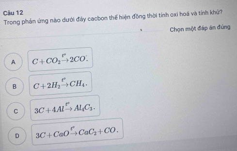 Trong phản ứng nào dưới đây cacbon thế hiện đồng thời tính oxi hoá và tính khứ?
Chọn một đáp án đúng
A C+CO_2xrightarrow t°2CO.
B C+2H_2xrightarrow t°CH_4.
C 3C+4Alxrightarrow t°Al_4C_3.
D 3C+CaOxrightarrow t^nCaC_2+CO.