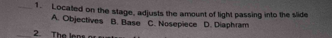 Located on the stage, adjusts the amount of light passing into the slide
A. Objectives . B. Base C. Nosepiece D. Diaphram
_2. The lens o