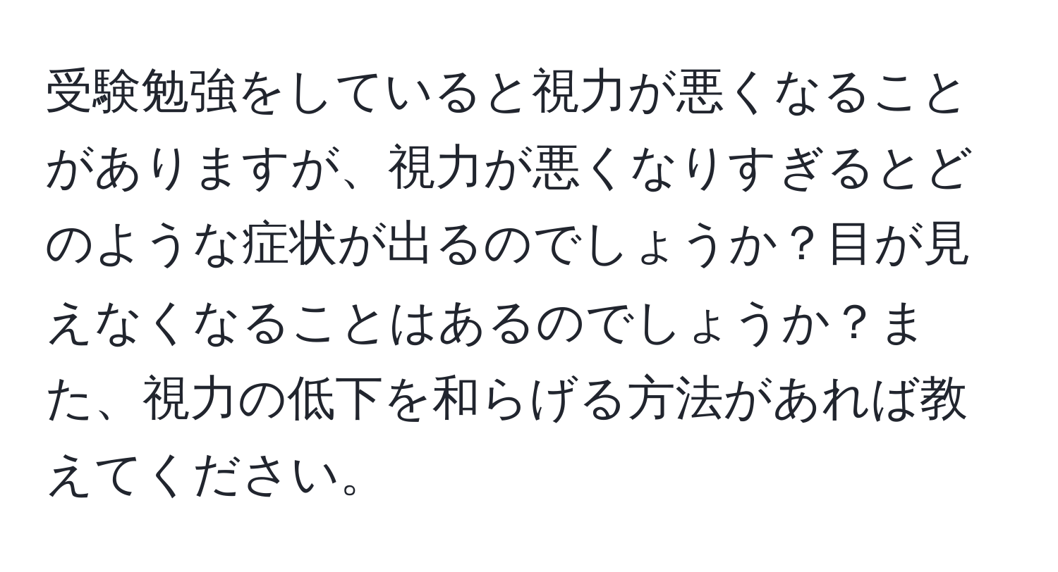 受験勉強をしていると視力が悪くなることがありますが、視力が悪くなりすぎるとどのような症状が出るのでしょうか？目が見えなくなることはあるのでしょうか？また、視力の低下を和らげる方法があれば教えてください。