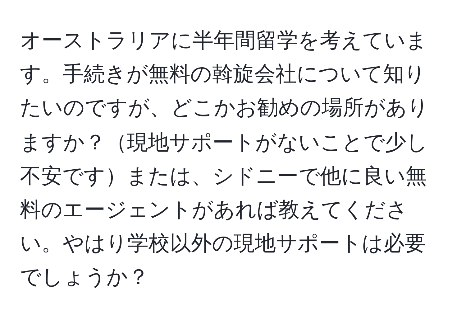 オーストラリアに半年間留学を考えています。手続きが無料の斡旋会社について知りたいのですが、どこかお勧めの場所がありますか？現地サポートがないことで少し不安ですまたは、シドニーで他に良い無料のエージェントがあれば教えてください。やはり学校以外の現地サポートは必要でしょうか？