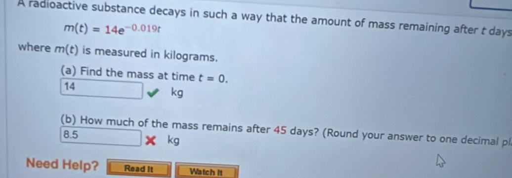 A radioactive substance decays in such a way that the amount of mass remaining after t days
m(t)=14e^(-0.019t)
where m(t) is measured in kilograms. 
(a) Find the mass at time t=0.
14
kg
(b) How much of the mass remains after 45 days? (Round your answer to one decimal pl
8.5* kg
Need Help? Read It Watch it