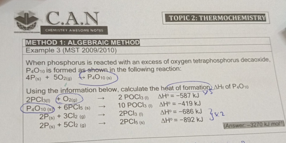 TOPIC 2: THERMOCHEMISTRY
CHEMISTRY AWESOME NOTES
METHOD 1: ALGEBRAIC METHOD
Example 3 (MST 2009/2010)
When phosphorus is reacted with an excess of oxygen tetraphosphorus decaoxide,
P_4O_10 is formed as shown in the following reaction:
4P_(s)+5O_2(g)to P_4O_10(s)
Using the information below, calculate the heat of formation △ H_f of P_4O_10
2PCl_3(l)+O_2(g)to 2POCl_3(l) △ H°=-587kJ
P_4O_10(s)+6PCl_5(s)to 10POCl_3 (1) △ H°=-419kJ
2P_(s)+3Cl_2(g)to 2PCl_3(l) △ H°=-686kJ
2P_(s)+5Cl_2(g)to 2PCl_5(s) △ H°=-892kJ
(Answer: -3270kJmol^(-1))