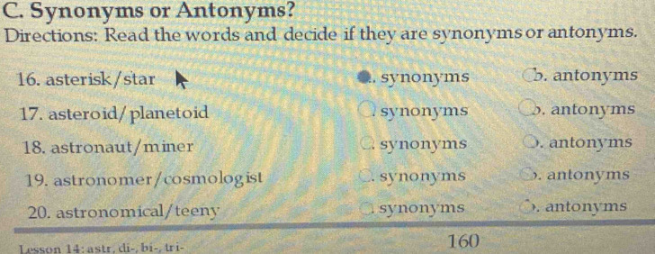 Synonyms or Antonyms?
Directions: Read the words and decide if they are synonyms or antonyms.
16. asterisk/star synonyms b. antonyms
17. asteroid/planetoid synonyms b. antonyms
18. astronaut/miner synonyms . antonyms
19. astronomer/cosmologist synonyms . antonyms
20. astronomical/teeny synonyms ). antonyms
Lesson 14: astr, di-, bi-, tri- 160