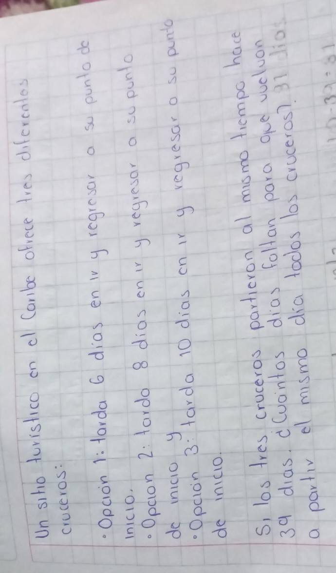 Un siho turistico on cl Cambe ofrece tres difercntes 
cruceros: 
Opcion 1: tarda 6 dias en iv y regresar a so punto do 
Inic1o, 
. Opcion 2: fardo 8 dias on ir y regresar a so punto 
do inicio y 
Opcion 3: farda 10 dias on ir y regresaro so pun 
de in1cio. 
S, los tres cruceros partieron al mismo tempo have
39 dias. d(uontos dias follan para oue vucluon 
a partiv el mismo dia todos los cruceros? 31 li0
12-39=81