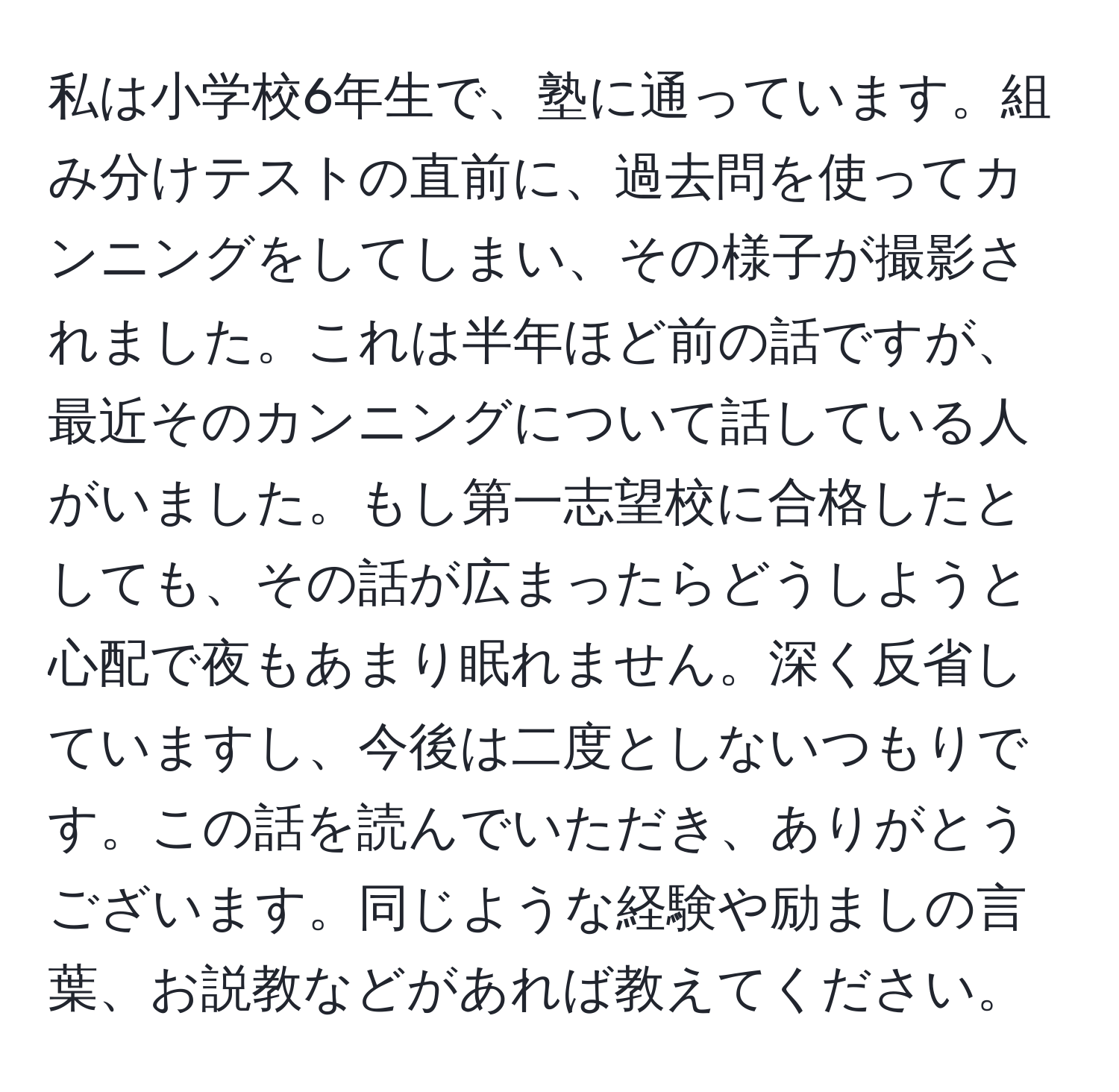 私は小学校6年生で、塾に通っています。組み分けテストの直前に、過去問を使ってカンニングをしてしまい、その様子が撮影されました。これは半年ほど前の話ですが、最近そのカンニングについて話している人がいました。もし第一志望校に合格したとしても、その話が広まったらどうしようと心配で夜もあまり眠れません。深く反省していますし、今後は二度としないつもりです。この話を読んでいただき、ありがとうございます。同じような経験や励ましの言葉、お説教などがあれば教えてください。