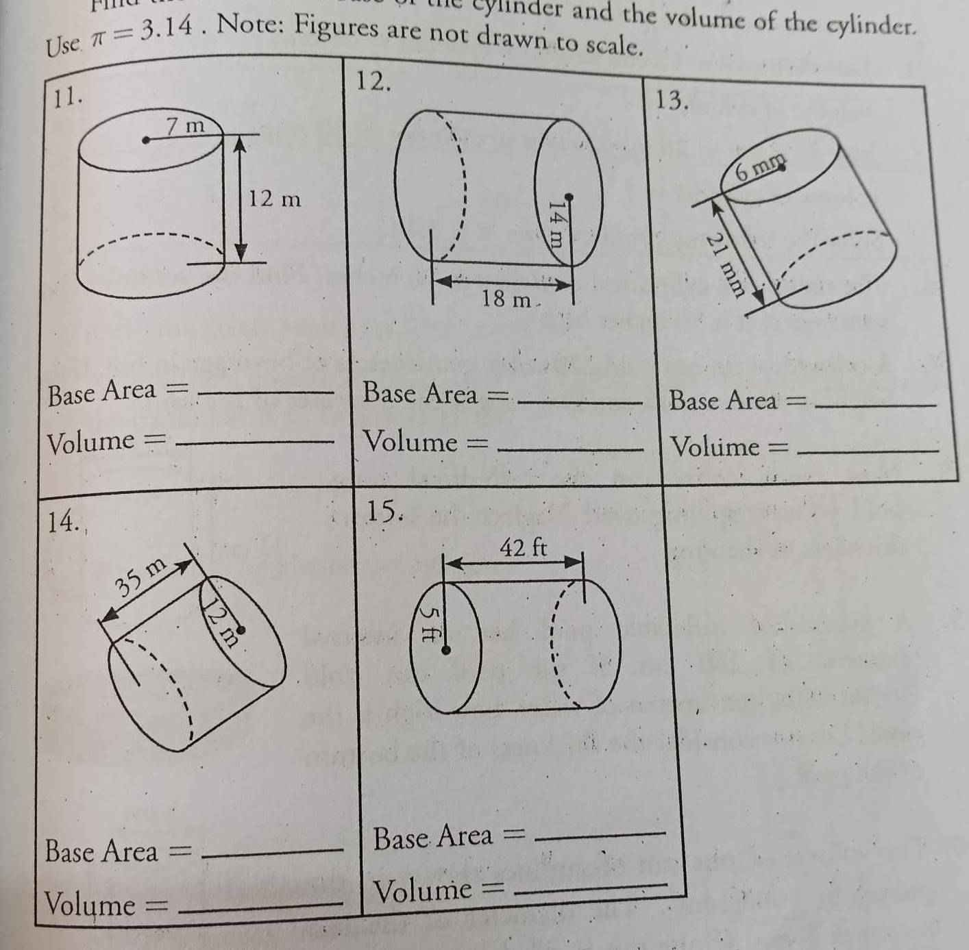 the cylinder and the volume of the cylinder. 
Use. π =3.14. Note: Figures are not drawn to scale. 
12. 
11. 13. 
Base Area = _Base Area ==_ 
Base Area =_ 
Volume = _Volume = _Volume =_ 
14. 
15. 
Base Area = _Base Area =_
Volume = _ Volume =_