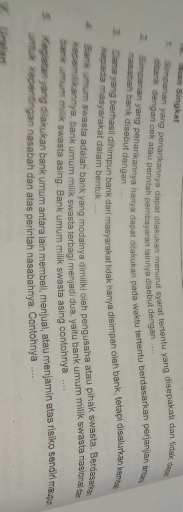 Sian Singkat 
Simpanan yang penarikannya dapat dilakukan menurut syarat tertentu yang disepakati dan tidak dap 
ditank dengan cek atau perintah pembayaran lainnya disebut dengan .... 
Simpanan yang penarikannya hanya dapat dilakukan pada waktu tertentu berdasarkan perjanjian ana 
masabah bank disebut dengan .... 
3 Dana yang berhasil dihimpun bank dari masyarakat tidak hanya disimpan oleh bank, tetapi disalurkan kemba 
ragada masyarakat dalam bentuk .... 
4 Bank umum swasta adalah bank yang modalnya dimiliki oleh pengusaha atau pihak swasta. Berdasark 
k acemilikannya, bank umum milik swasta terbagi menjadi dua, yaitu bank umum milik swasta nasional a 
bank umum milik swasta asing. Bank umum milik swasta asing contohnya .... 
5 Kegiatan yang dilakukan bank umum antara lain membeli, menjual, atau menjamin atas risiko sendiri maupu 
untuk kepentingan nasabah dan atas perintah nasabahnya. Contohnya .... 
Éralan