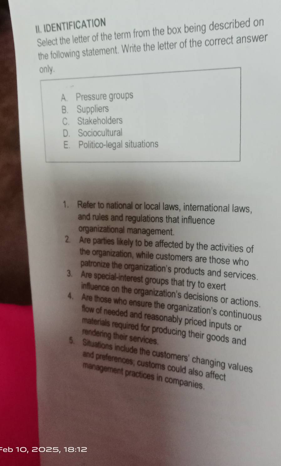 IDENTIFICATION
Select the letter of the term from the box being described on
the following statement. Write the letter of the correct answer
only .
A. Pressure groups
B. Suppliers
C. Stakeholders
D. Sociocultural
E. Politico-legal situations
1. Refer to national or local laws, international laws,
and rules and regulations that influence
organizational management.
2. Are parties likely to be affected by the activities of
the organization, while customers are those who
patronize the organization's products and services.
3. Are special-interest groups that try to exert
influence on the organization's decisions or actions.
4. Are those who ensure the organization's continuous
flow of needed and reasonably priced inputs or
materials required for producing their goods and
rendering their services.
5. Situations include the customers' changing values
and preferences; customs could also affect
management practices in companies.
Feb 10, 2025, 18:12