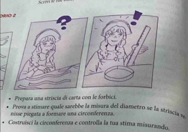 Scrivi le fu 
DRIO 2 
Prepara una striscia di carta con le forbici. 
Prova a stímare quale sarebbe la misura del diametro se la striscía ve 
nisse piegata a formare una circonferenza. 
Costruisci la circonferenza e controlla la tua stima misurando.