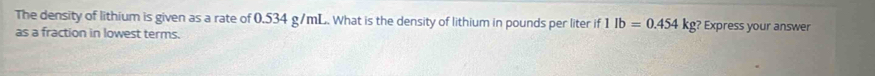 The density of lithium is given as a rate of 0.534 g/mL. What is the density of lithium in pounds per liter if f1lb=0.454kg ? Express your answer 
as a fraction in lowest terms.