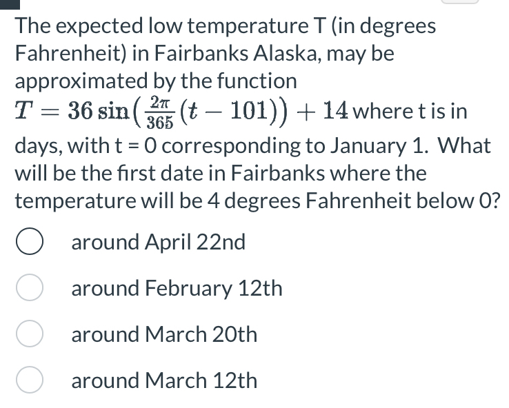 The expected low temperature T (in degrees
Fahrenheit) in Fairbanks Alaska, may be
approximated by the function
T=36sin ( 2π /365 (t-101))+14 where t is in
days, with t=0 corresponding to January 1. What
will be the first date in Fairbanks where the
temperature will be 4 degrees Fahrenheit below 0?
around April 22nd
around February 12th
around March 20th
around March 12th