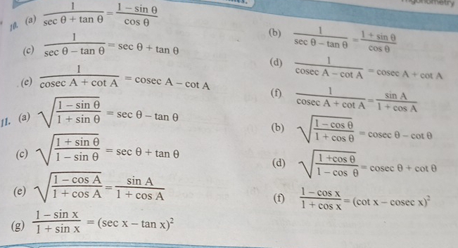  1/sec θ +tan θ  = (1-sin θ )/cos θ  
gonematry 
(c)  1/sec θ -tan θ  =sec θ +tan θ
(b)  1/sec θ -tan θ  = (1+sin θ )/cos θ  
(d) 
(e)  1/cosec A+cot A =cosec A-cot A  1/cosec A-cot A =cosec A+cot A
(f)  1/cosec A+cot A = sin A/1+cos A 
11. (a) sqrt(frac 1-sin θ )1+sin θ =sec θ -tan θ
(b) sqrt(frac 1-cos θ )1+cos θ =cosec θ -cot θ
(c) sqrt(frac 1+sin θ )1-sin θ =sec θ +tan θ
(d) sqrt(frac 1+cos θ )1-cos θ =cosec θ +cot θ
(e) sqrt(frac 1-cos A)1+cos A= sin A/1+cos A 
(f)  (1-cos x)/1+cos x =(cot x-cosec x)^2
(g)  (1-sin x)/1+sin x =(sec x-tan x)^2