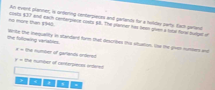 An event planner, is ordering centerpieces and garlands for a hollday party. Each garland 
no more than $940. 
costs $37 and each centerpiece costs $8. The planner has been given a totall forall budget of 
the following variables. 
Write the inequality in standard form that describes this stuation. Use the given rumbers and
x= the number of garlands ordered .
y= the number of centerpieces ordered . 
< 2 *