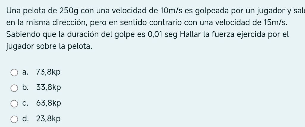 Una pelota de 250g con una velocidad de 10m/s es golpeada por un jugador y sal
en la misma dirección, pero en sentido contrario con una velocidad de 15m/s.
Sabiendo que la duración del golpe es 0,01 seg Hallar la fuerza ejercida por el
jugador sobre la pelota.
a. 73,8kp
b. 33,8kp
c. 63,8kp
d. 23,8kp