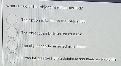 What is true of the object insertion method?
The option is found on the Design tab.
The object can be inserted as a link.
The object can be inserted as a shape.
It can be created from a database and made as an old file.