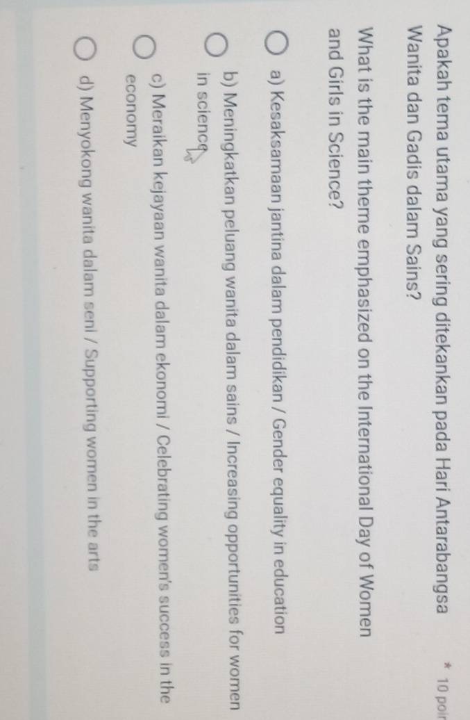 Apakah tema utama yang sering ditekankan pada Hari Antarabangsa * 10 poir
Wanita dan Gadis dalam Sains?
What is the main theme emphasized on the International Day of Women
and Girls in Science?
a) Kesaksamaan jantina dalam pendidikan / Gender equality in education
b) Meningkatkan peluang wanita dalam sains / Increasing opportunities for women
in science
c) Meraikan kejayaan wanita dalam ekonomi / Celebrating women's success in the
economy
d) Menyokong wanita dalam seni / Supporting women in the arts