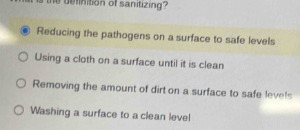 is the definition of sanitizing?
Reducing the pathogens on a surface to safe levels
Using a cloth on a surface until it is clean
Removing the amount of dirt on a surface to safe levels
Washing a surface to a clean level