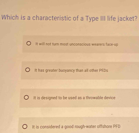 Which is a characteristic of a Type III life jacket?
It will not turn most unconscious wearers face-up
It has greater buoyancy than all other PEDs
It is designed to be used as a throwable device
It is considered a good rough-water offshore PFD