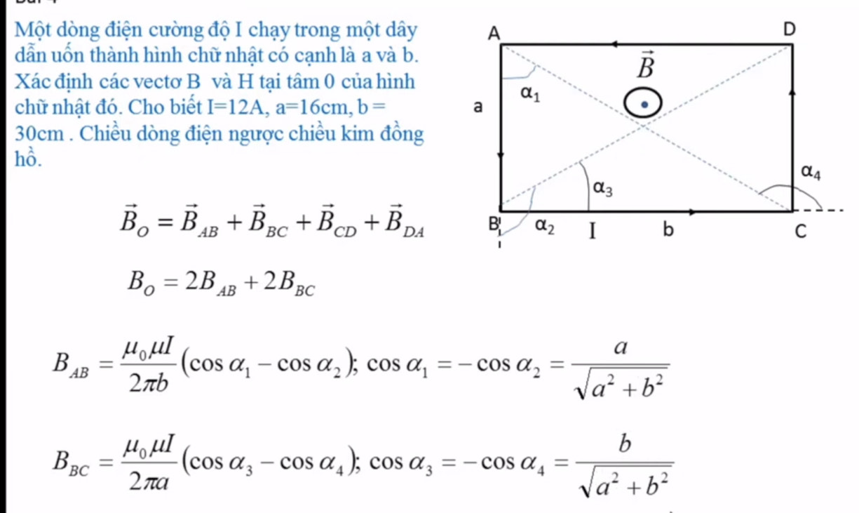 Một dòng điện cường độ I chạy trong một dây
dẫn uốn thành hình chữ nhật có cạnh là a và b.
Xác định các vectơ B và H tại tâm 0 của hình
chữ nhật đó. Cho biết I=12A,a=16cm,b=
30cm . Chiều dòng điện ngược chiều kim đồng
hồ.
vector B_O=vector B_AB+vector B_BC+vector B_CD+vector B_DA
B_O=2B_AB+2B_BC
B_AB=frac mu _0mu I2π b(cos alpha _1-cos alpha _2);cos alpha _1=-cos alpha _2= a/sqrt(a^2+b^2) 
B_BC=frac mu _0mu I2π a(cos alpha _3-cos alpha _4);cos alpha _3=-cos alpha _4= b/sqrt(a^2+b^2) 