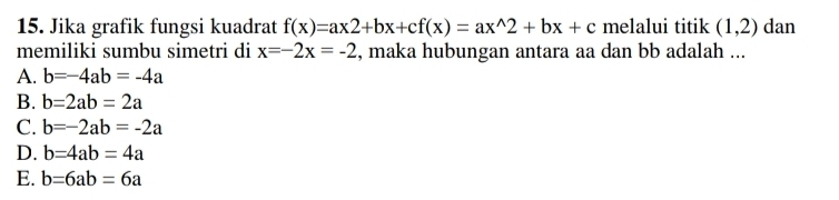 Jika grafik fungsi kuadrat f(x)=ax2+bx+cf(x)=ax^(wedge)2+bx+c melalui titik (1,2) dan
memiliki sumbu simetri di x=-2x=-2 , maka hubungan antara aa dan bb adalah ...
A. b=-4ab=-4a
B. b=2ab=2a
C. b=-2ab=-2a
D. b=4ab=4a
E. b=6ab=6a