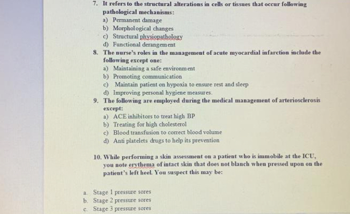 It refers to the structural alterations in cells or tissues that occur following
pathological mechanisms:
a) Permanent damage
b) Morphological changes
c) Structural physiopathology
d) Functional derangement
8. The nurse’s roles in the management of acute myocardial infarction include the
following except one:
a) Maintaining a safe environm ent
b) Promoting communication
c) Maintain patient on hypoxia to ensure rest and sleep
d) Improving personal hygiene measures.
9. The following are employed during the medical management of arteriosclerosis
except:
a) ACE inhibitors to treat high BP
b) Treating for high cholesterol
c) Blood transfusion to correct blood volume
d) Anti platelets drugs to help its prevention
10. While performing a skin assessment on a patient who is immobile at the ICU,
you note erythema of intact skin that does not blanch when pressed upon on the
patient’s left heel. You suspect this may be:
a. Stage 1 pressure sores
b. Stage 2 pressure sores
c. Stage 3 pressure sores