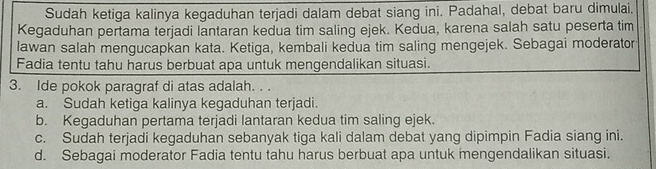 Sudah ketiga kalinya kegaduhan terjadi dalam debat siang ini. Padahal, debat baru dimulai.
Kegaduhan pertama terjadi lantaran kedua tim saling ejek. Kedua, karena salah satu peserta tim
lawan salah mengucapkan kata. Ketiga, kembali kedua tim saling mengejek. Sebagai moderator
Fadia tentu tahu harus berbuat apa untuk mengendalikan situasi.
3. Ide pokok paragraf di atas adalah. . .
a. Sudah ketiga kalinya kegaduhan terjadi.
b. Kegaduhan pertama terjadi lantaran kedua tim saling ejek.
c. Sudah terjadi kegaduhan sebanyak tiga kali dalam debat yang dipimpin Fadia siang ini.
d. Sebagai moderator Fadia tentu tahu harus berbuat apa untuk mengendalikan situasi.