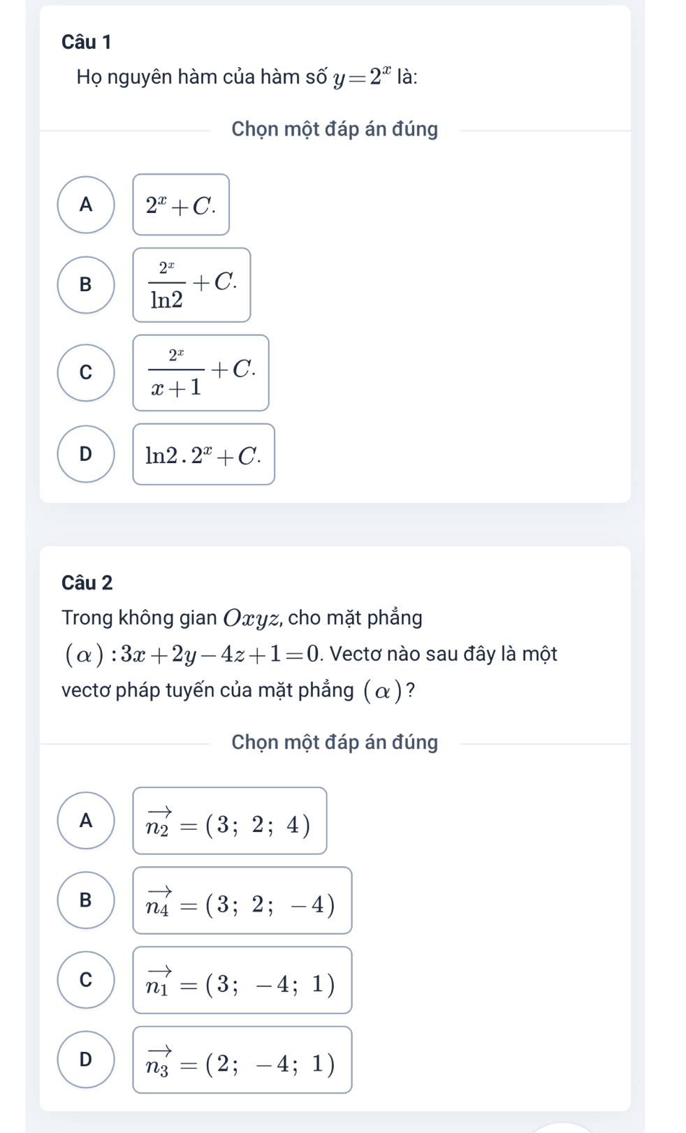 Họ nguyên hàm của hàm số y=2^x là:
Chọn một đáp án đúng
A 2^x+C.
B  2^x/ln 2 +C.
C  2^x/x+1 +C.
D ln 2.2^x+C. 
Câu 2
Trong không gian Oxyz, cho mặt phẳng
(alpha ):3x+2y-4z+1=0. Vectơ nào sau đây là một
vectơ pháp tuyến của mặt phẳng ( α )?
Chọn một đáp án đúng
A vector n_2=(3;2;4)
B vector n_4=(3;2;-4)
C vector n_1=(3;-4;1)
D vector n_3=(2;-4;1)