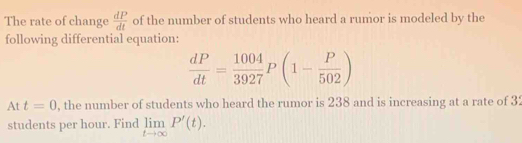 The rate of change  dP/dt  of the number of students who heard a rumor is modeled by the 
following differential equation:
 dP/dt = 1004/3927 P(1- P/502 )
At t=0 , the number of students who heard the rumor is 238 and is increasing at a rate of 32
students per hour. Find limlimits _tto ∈fty P'(t).