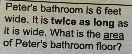 Peter's bathroom is 6 feet
wide. It is twice as long as 
it is wide. What is the area 
of Peter's bathroom floor?