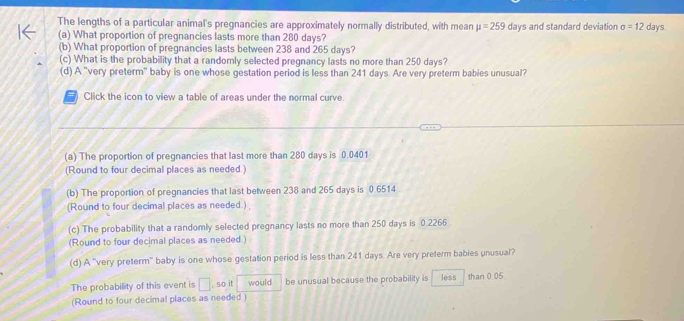 The lengths of a particular animal's pregnancies are approximately normally distributed, with mean mu =259 days and standard deviation sigma =12 days. 
(a) What proportion of pregnancies lasts more than 280 days? 
(b) What proportion of pregnancies lasts between 238 and 265 days? 
(c) What is the probability that a randomly selected pregnancy lasts no more than 250 days? 
(d) A "very preterm" baby is one whose gestation period is less than 241 days. Are very preterm babies unusual? 
( Click the icon to view a table of areas under the normal curve. 
(a) The proportion of pregnancies that last more than 280 days is 0.0401
(Round to four decimal places as needed.) 
(b) The proportion of pregnancies that last between 238 and 265 days is 0 6514
(Round to four decimal places as needed.) 
(c) The probability that a randomly selected pregnancy lasts no more than 250 days is 0.2266
(Round to four decimal places as needed ) 
(d) A "very preterm' baby is one whose gestation period is less than 241 days. Are very preterm babies unusual? 
The probability of this event is □ , so it would be unusual because the probability is less than 0.05. 
(Round to four decimal places as needed )