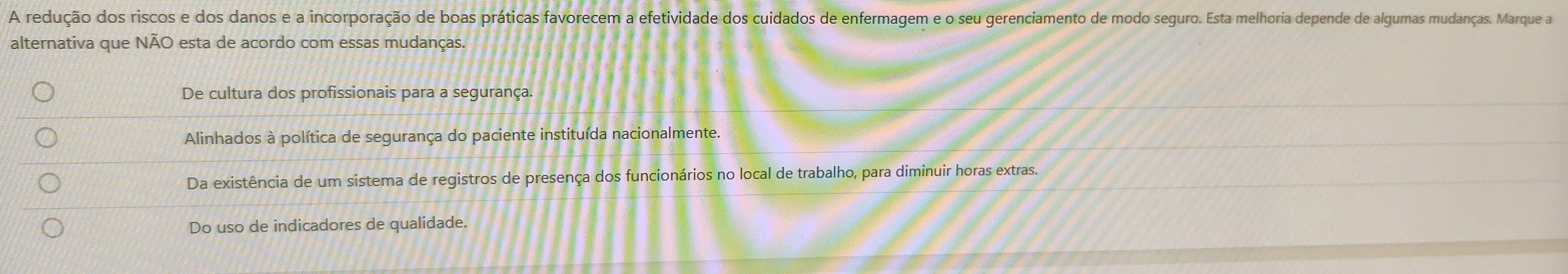 A redução dos riscos e dos danos e a incorporação de boas práticas favorecem a efetividade dos cuidados de enfermagem e o seu gerenciamento de modo seguro. Esta melhoria depende de algumas mudanças. Marque a
alternativa que NÃO esta de acordo com essas mudanças.
De cultura dos profissionais para a segurança.
Alinhados à política de segurança do paciente instituída nacionalmente.
Da existência de um sistema de registros de presença dos funcionários no local de trabalho, para diminuir horas extras.
Do uso de indicadores de qualidade.