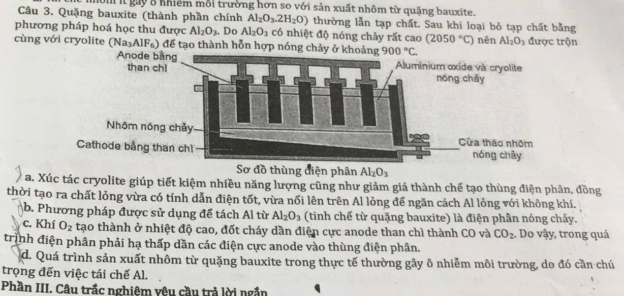 it gay ở nhiểm mỗi trường hơn so với sản xuất nhôm từ quặng bauxite.
Câu 3. Quặng bauxite (thành phần chính Al_2O_3.2H_2O) thường lẫn tạp chất. Sau khi loại bỏ tạp chất bằng
phương pháp hoá học thu được Al_2O_3. Do Al_2O_3 có nhiệt độ nóng chảy rất cao (2050°C) nên Al_2O_3 được trộn
cùng với cryolite (Na₃AlF₆) để tạo thành hỗn hợp nóng chảy
Sơ đồ thùng điện phân Al_2O_3
a. Xúc tác cryolite giúp tiết kiệm nhiều năng lượng cũng như giảm giá thành chế tạo thùng điện phân, đồng
thời tạo ra chất lỏng vừa có tính dẫn điện tốt, vừa nổi lên trên Al lỏng để ngăn cách Al lỏng với không khí.
b. Phương pháp được sử dụng để tách Al từ Al_2O_3 (tinh chế từ quặng bauxite) là điện phần nóng chảy.
c. Khí O_2 tạo thành ở nhiệt độ cao, đốt cháy dần điện cực anode than chì thành CO và CO_2. Do vậy, trong quá
trình điện phân phải hạ thấp dần các điện cực anode vào thùng điện phân.
d. Quá trình sản xuất nhôm từ quặng bauxite trong thực tế thường gây ô nhiễm môi trường, do đó cần chú
trọng đến việc tái chế Al.
Phần III. Câu trắc nghiệm vêu cầu trả lời ngắn