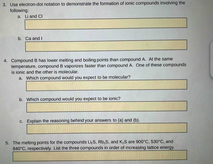 Use electron-dot notation to demonstrate the formation of ionic compounds involving the 
following: 
a. Li and Cl 
b. Ca and I 
4. Compound B has lower melting and boiling points than compound A. At the same 
temperature, compound B vaporizes faster than compound A. One of these compounds 
is ionic and the other is molecular. 
a. Which compound would you expect to be molecular? 
b. Which compound would you expect to be ionic? 
c. Explain the reasoning behind your answers to (a) and (b). 
5. The melting points for the compounds Li_2S, Rb_2S , and K_2S are 900°C, 530°C , and
840°C , respectively. List the three compounds in order of increasing lattice energy.